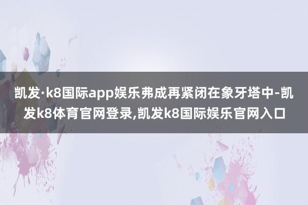 凯发·k8国际app娱乐弗成再紧闭在象牙塔中-凯发k8体育官网登录,凯发k8国际娱乐官网入口