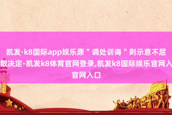 凯发·k8国际app娱乐原"调处训诲"则示意不屈驱散决定-凯发k8体育官网登录,凯发k8国际娱乐官网入口