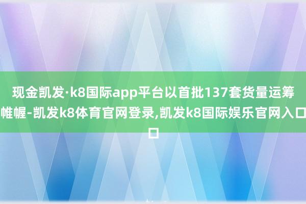 现金凯发·k8国际app平台以首批137套货量运筹帷幄-凯发k8体育官网登录,凯发k8国际娱乐官网入口