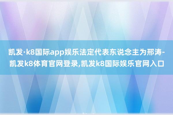 凯发·k8国际app娱乐法定代表东说念主为邢涛-凯发k8体育官网登录,凯发k8国际娱乐官网入口