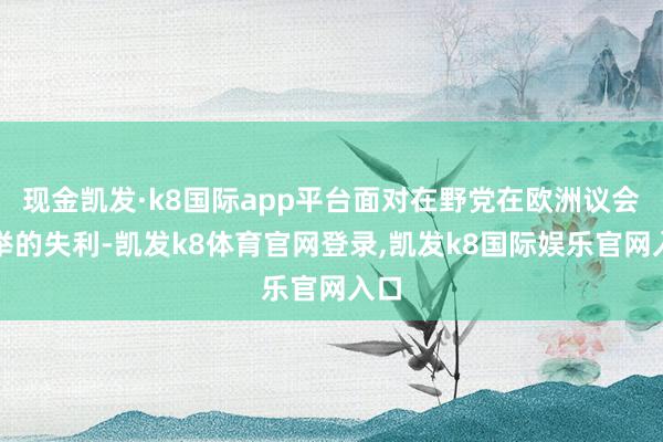 现金凯发·k8国际app平台面对在野党在欧洲议会选举的失利-凯发k8体育官网登录,凯发k8国际娱乐官网入口