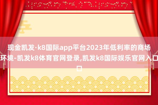 现金凯发·k8国际app平台2023年低利率的商场环境-凯发k8体育官网登录,凯发k8国际娱乐官网入口