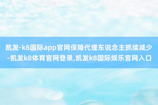 凯发·k8国际app官网保障代理东说念主抓续减少-凯发k8体育官网登录,凯发k8国际娱乐官网入口